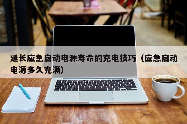 延长应急启动电源寿命的充电技巧（应急启动电源多久充满）  延长应急启动电源寿命的充电技巧 第1张